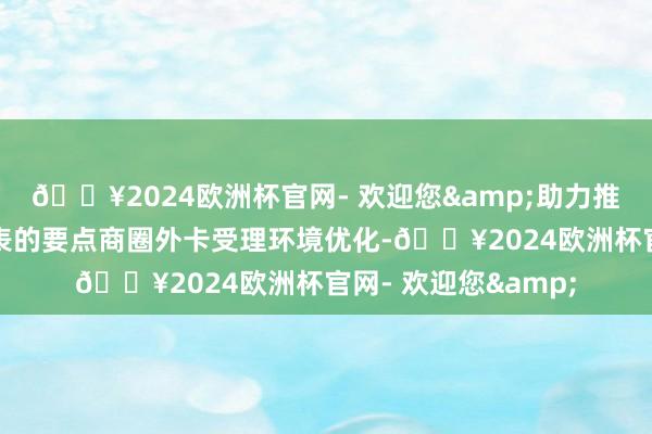 🔥2024欧洲杯官网- 欢迎您&助力推动以蓝色港湾为代表的要点商圈外卡受理环境优化-🔥2024欧洲杯官网- 欢迎您&