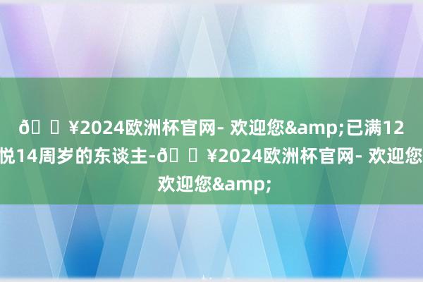 🔥2024欧洲杯官网- 欢迎您&已满12周岁不悦14周岁的东谈主-🔥2024欧洲杯官网- 欢迎您&