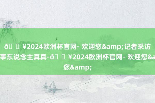 🔥2024欧洲杯官网- 欢迎您&记者采访了当事东说念主真真-🔥2024欧洲杯官网- 欢迎您&