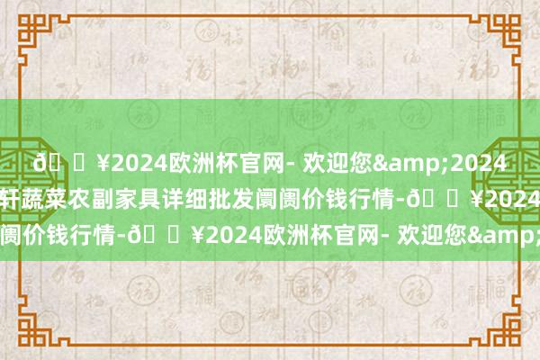 🔥2024欧洲杯官网- 欢迎您&2024年4月19日辽宁阜新市瑞轩蔬菜农副家具详细批发阛阓价钱行情-🔥2024欧洲杯官网- 欢迎您&