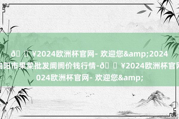 🔥2024欧洲杯官网- 欢迎您&2024年4月19日辽宁向阳市果菜批发阛阓价钱行情-🔥2024欧洲杯官网- 欢迎您&