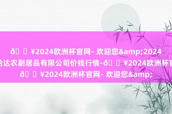 🔥2024欧洲杯官网- 欢迎您&2024年4月20日哈尔滨哈达农副居品有限公司价钱行情-🔥2024欧洲杯官网- 欢迎您&