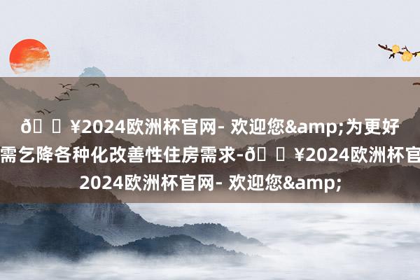 🔥2024欧洲杯官网- 欢迎您&为更好支柱住户刚性住房需乞降各种化改善性住房需求-🔥2024欧洲杯官网- 欢迎您&