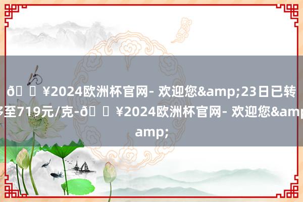 🔥2024欧洲杯官网- 欢迎您&23日已转移至719元/克-🔥2024欧洲杯官网- 欢迎您&