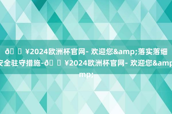 🔥2024欧洲杯官网- 欢迎您&落实落细安全驻守措施-🔥2024欧洲杯官网- 欢迎您&