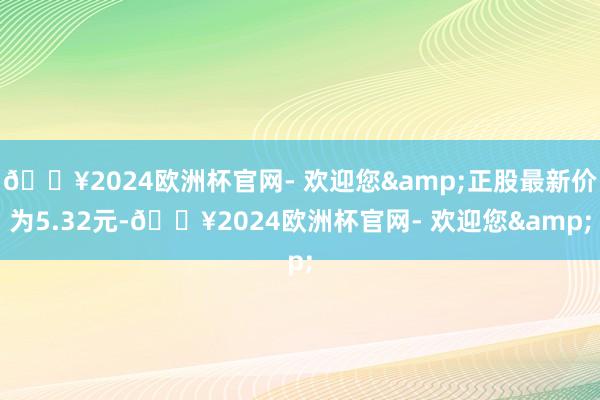 🔥2024欧洲杯官网- 欢迎您&正股最新价为5.32元-🔥2024欧洲杯官网- 欢迎您&