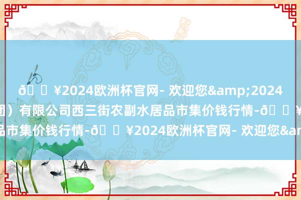 🔥2024欧洲杯官网- 欢迎您&2024年5月11日龙门实业（集团）有限公司西三街农副水居品市集价钱行情-🔥2024欧洲杯官网- 欢迎您&