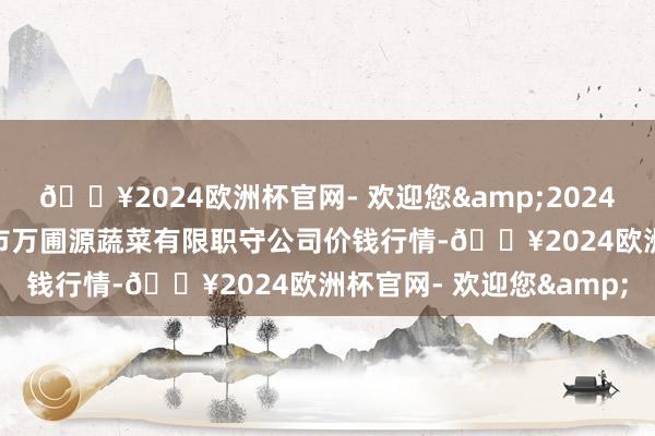 🔥2024欧洲杯官网- 欢迎您&2024年5月11日黑龙江鹤岗市万圃源蔬菜有限职守公司价钱行情-🔥2024欧洲杯官网- 欢迎您&