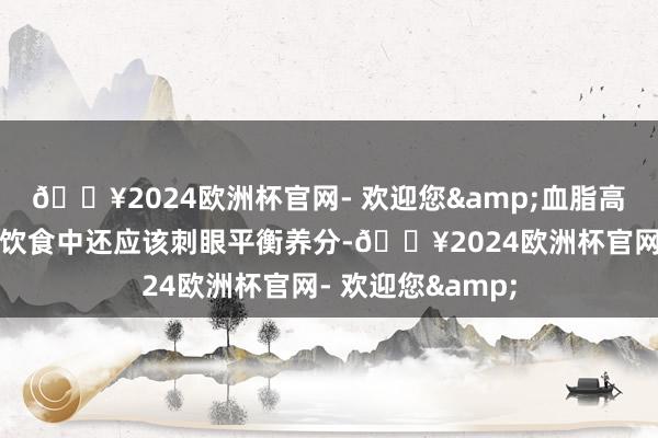 🔥2024欧洲杯官网- 欢迎您&血脂高的东谈主在日常饮食中还应该刺眼平衡养分-🔥2024欧洲杯官网- 欢迎您&