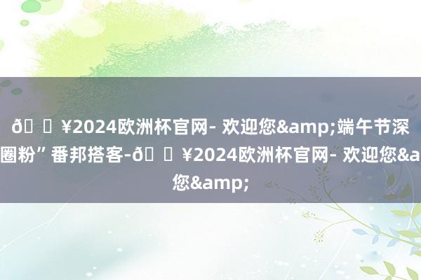 🔥2024欧洲杯官网- 欢迎您&端午节深度“圈粉”番邦搭客-🔥2024欧洲杯官网- 欢迎您&