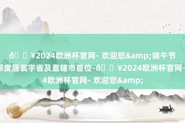 🔥2024欧洲杯官网- 欢迎您&端午节假期广东滥用限度居寰宇省及直辖市首位-🔥2024欧洲杯官网- 欢迎您&