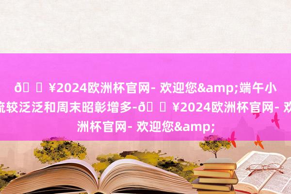 🔥2024欧洲杯官网- 欢迎您&端午小长假到发客流较泛泛和周末昭彰增多-🔥2024欧洲杯官网- 欢迎您&