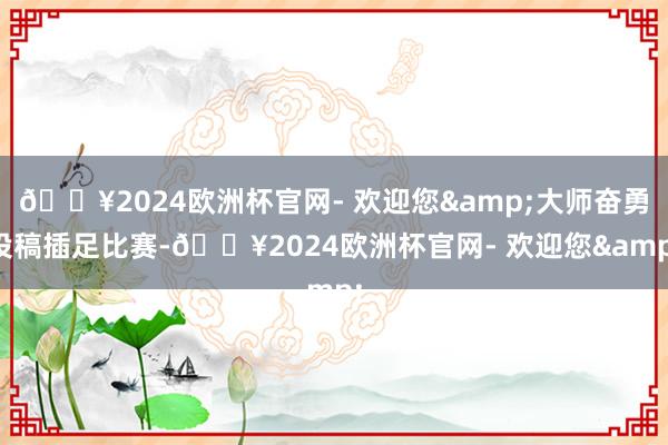 🔥2024欧洲杯官网- 欢迎您&大师奋勇投稿插足比赛-🔥2024欧洲杯官网- 欢迎您&