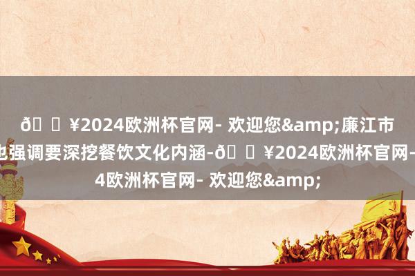 🔥2024欧洲杯官网- 欢迎您&廉江市政府责任敷陈也强调要深挖餐饮文化内涵-🔥2024欧洲杯官网- 欢迎您&