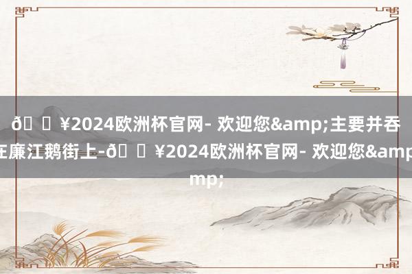 🔥2024欧洲杯官网- 欢迎您&主要并吞在廉江鹅街上-🔥2024欧洲杯官网- 欢迎您&