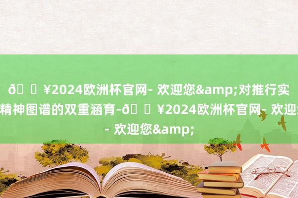 🔥2024欧洲杯官网- 欢迎您&对推行实勤快能和精神图谱的双重涵育-🔥2024欧洲杯官网- 欢迎您&