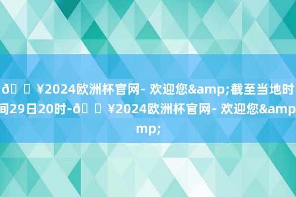 🔥2024欧洲杯官网- 欢迎您&截至当地时间29日20时-🔥2024欧洲杯官网- 欢迎您&