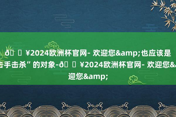 🔥2024欧洲杯官网- 欢迎您&也应该是“狙击手击杀”的对象-🔥2024欧洲杯官网- 欢迎您&