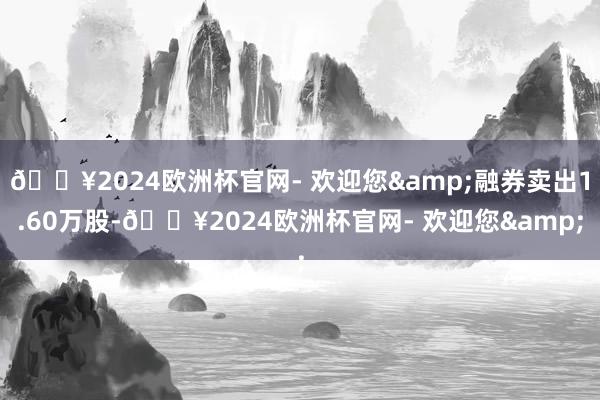 🔥2024欧洲杯官网- 欢迎您&融券卖出1.60万股-🔥2024欧洲杯官网- 欢迎您&