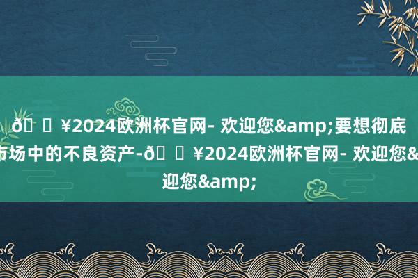 🔥2024欧洲杯官网- 欢迎您&要想彻底清理市场中的不良资产-🔥2024欧洲杯官网- 欢迎您&