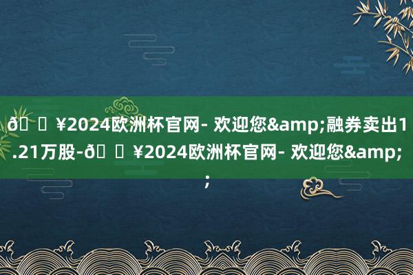 🔥2024欧洲杯官网- 欢迎您&融券卖出1.21万股-🔥2024欧洲杯官网- 欢迎您&