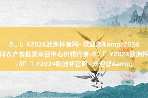 🔥2024欧洲杯官网- 欢迎您&2024年9月16日三门峡金河农产物批发来回中心价钱行情-🔥2024欧洲杯官网- 欢迎您&