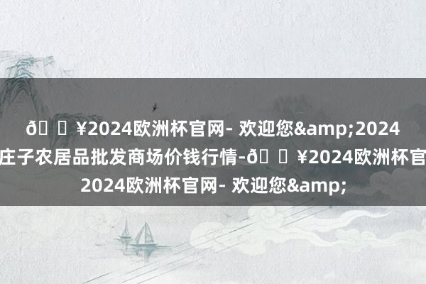 🔥2024欧洲杯官网- 欢迎您&2024年9月18日天津何庄子农居品批发商场价钱行情-🔥2024欧洲杯官网- 欢迎您&