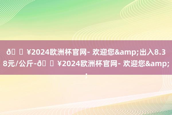 🔥2024欧洲杯官网- 欢迎您&出入8.38元/公斤-🔥2024欧洲杯官网- 欢迎您&