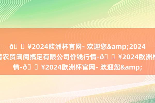 🔥2024欧洲杯官网- 欢迎您&2024年10月4日湖北四季青农贸阛阓搞定有限公司价钱行情-🔥2024欧洲杯官网- 欢迎您&