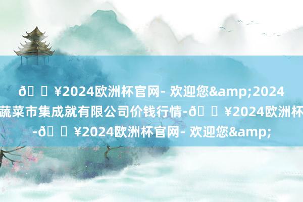 🔥2024欧洲杯官网- 欢迎您&2024年10月4日浙江良渚蔬菜市集成就有限公司价钱行情-🔥2024欧洲杯官网- 欢迎您&