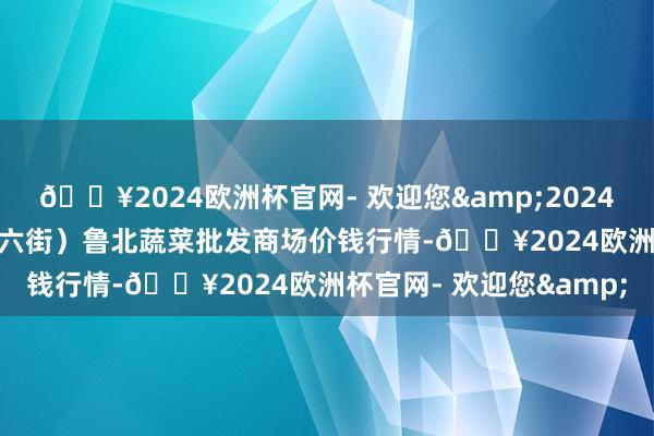 🔥2024欧洲杯官网- 欢迎您&2024年10月21日山东滨州(六街）鲁北蔬菜批发商场价钱行情-🔥2024欧洲杯官网- 欢迎您&