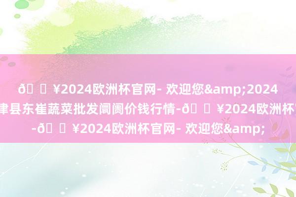 🔥2024欧洲杯官网- 欢迎您&2024年10月21日山东宁津县东崔蔬菜批发阛阓价钱行情-🔥2024欧洲杯官网- 欢迎您&