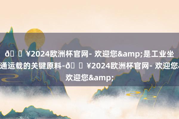 🔥2024欧洲杯官网- 欢迎您&是工业坐蓐和交通运载的关键原料-🔥2024欧洲杯官网- 欢迎您&