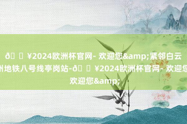 🔥2024欧洲杯官网- 欢迎您&紧邻白云湖和广州地铁八号线亭岗站-🔥2024欧洲杯官网- 欢迎您&