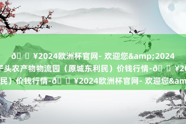 🔥2024欧洲杯官网- 欢迎您&2024年10月26日山西太原丈子头农产物物流园（原城东利民）价钱行情-🔥2024欧洲杯官网- 欢迎您&