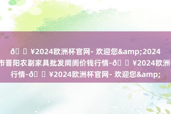 🔥2024欧洲杯官网- 欢迎您&2024年10月26日山西汾阳市晋阳农副家具批发阛阓价钱行情-🔥2024欧洲杯官网- 欢迎您&