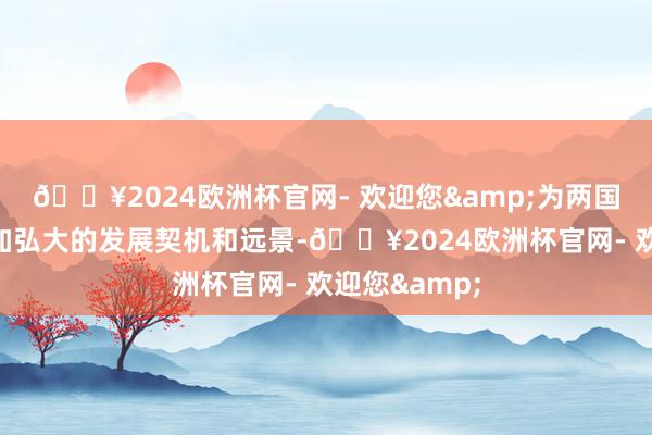 🔥2024欧洲杯官网- 欢迎您&为两国企业提供愈加弘大的发展契机和远景-🔥2024欧洲杯官网- 欢迎您&