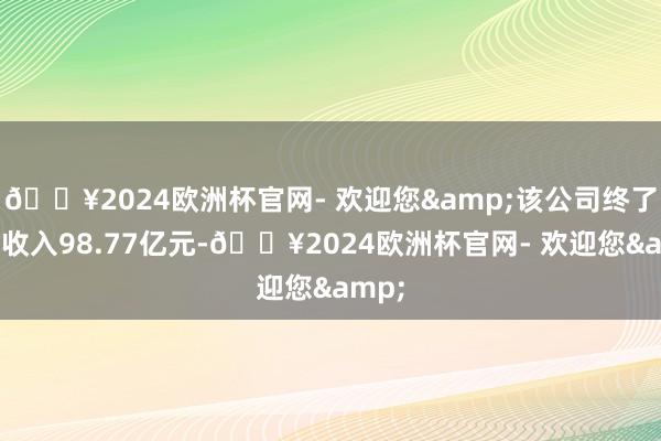 🔥2024欧洲杯官网- 欢迎您&该公司终了贸易收入98.77亿元-🔥2024欧洲杯官网- 欢迎您&