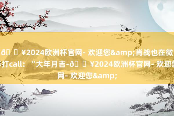 🔥2024欧洲杯官网- 欢迎您&肖战也在微博为电影打call：“大年月吉-🔥2024欧洲杯官网- 欢迎您&