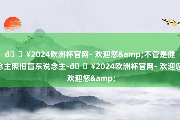 🔥2024欧洲杯官网- 欢迎您&不管是健全东说念主照旧盲东说念主-🔥2024欧洲杯官网- 欢迎您&