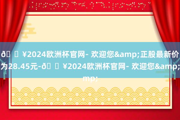 🔥2024欧洲杯官网- 欢迎您&正股最新价为28.45元-🔥2024欧洲杯官网- 欢迎您&