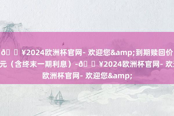 🔥2024欧洲杯官网- 欢迎您&到期赎回价为 108.00 元（含终末一期利息）-🔥2024欧洲杯官网- 欢迎您&