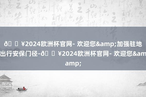 🔥2024欧洲杯官网- 欢迎您&加强驻地和出行安保门径-🔥2024欧洲杯官网- 欢迎您&