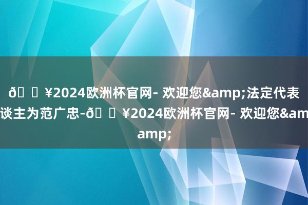 🔥2024欧洲杯官网- 欢迎您&法定代表东谈主为范广忠-🔥2024欧洲杯官网- 欢迎您&