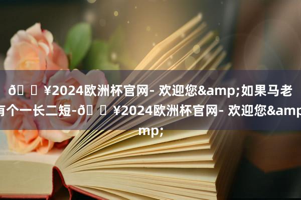 🔥2024欧洲杯官网- 欢迎您&如果马老有个一长二短-🔥2024欧洲杯官网- 欢迎您&