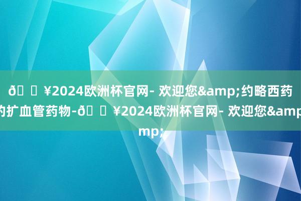 🔥2024欧洲杯官网- 欢迎您&约略西药的扩血管药物-🔥2024欧洲杯官网- 欢迎您&