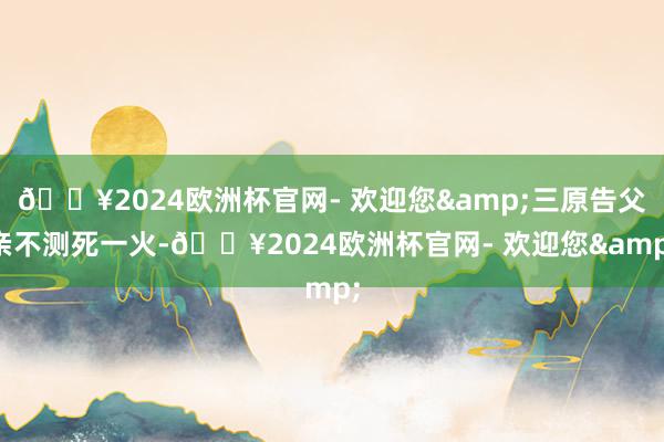 🔥2024欧洲杯官网- 欢迎您&三原告父亲不测死一火-🔥2024欧洲杯官网- 欢迎您&