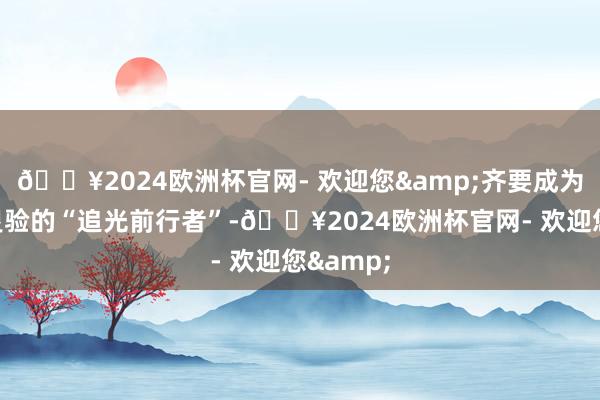 🔥2024欧洲杯官网- 欢迎您&齐要成为对社会灵验的“追光前行者”-🔥2024欧洲杯官网- 欢迎您&