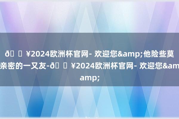 🔥2024欧洲杯官网- 欢迎您&他险些莫得亲密的一又友-🔥2024欧洲杯官网- 欢迎您&