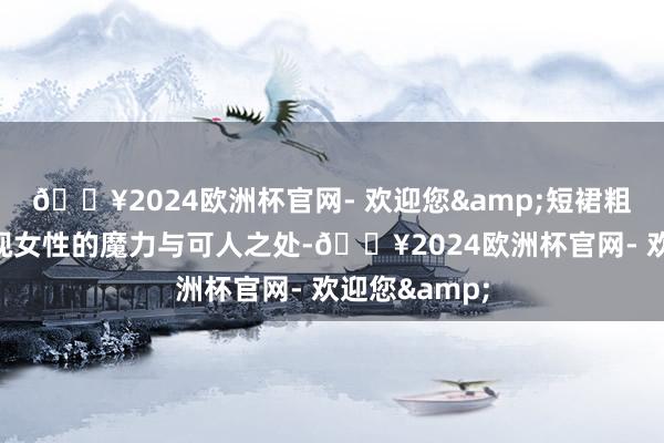 🔥2024欧洲杯官网- 欢迎您&短裙粗略更好地展现女性的魔力与可人之处-🔥2024欧洲杯官网- 欢迎您&